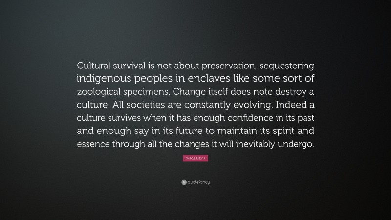 Wade Davis Quote: “Cultural survival is not about preservation, sequestering indigenous peoples in enclaves like some sort of zoological specimens. Change itself does note destroy a culture. All societies are constantly evolving. Indeed a culture survives when it has enough confidence in its past and enough say in its future to maintain its spirit and essence through all the changes it will inevitably undergo.”