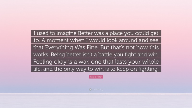 Sam J. Miller Quote: “I used to imagine Better was a place you could get to. A moment when I would look around and see that Everything Was Fine. But that’s not how this works. Being better isn’t a battle you fight and win. Feeling okay is a war, one that lasts your whole life, and the only way to win is to keep on fighting.”