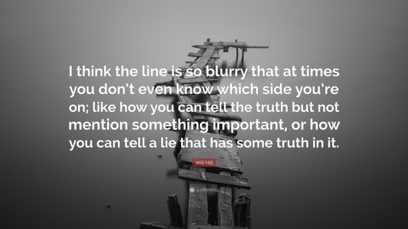 Will Hill Quote: “I think the line is so blurry that at times you don’t even know which side you’re on; like how you can tell the truth but not mention something important, or how you can tell a lie that has some truth in it.”