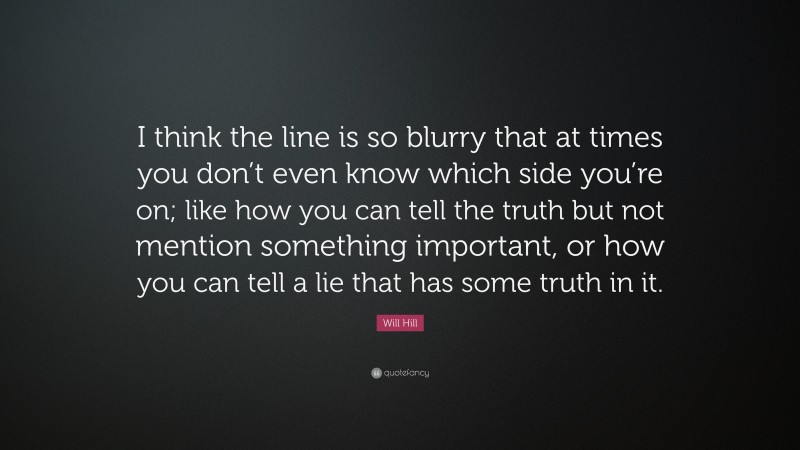 Will Hill Quote: “I think the line is so blurry that at times you don’t even know which side you’re on; like how you can tell the truth but not mention something important, or how you can tell a lie that has some truth in it.”
