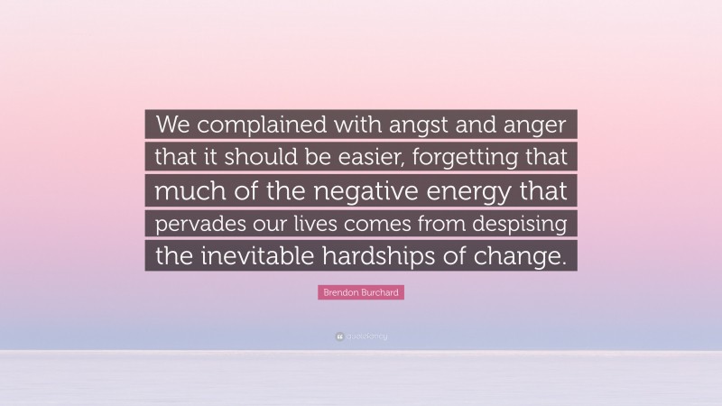 Brendon Burchard Quote: “We complained with angst and anger that it should be easier, forgetting that much of the negative energy that pervades our lives comes from despising the inevitable hardships of change.”