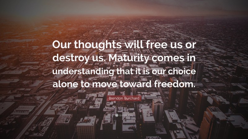 Brendon Burchard Quote: “Our thoughts will free us or destroy us. Maturity comes in understanding that it is our choice alone to move toward freedom.”