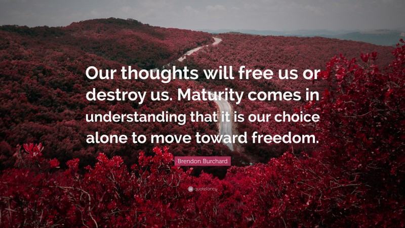 Brendon Burchard Quote: “Our thoughts will free us or destroy us. Maturity comes in understanding that it is our choice alone to move toward freedom.”