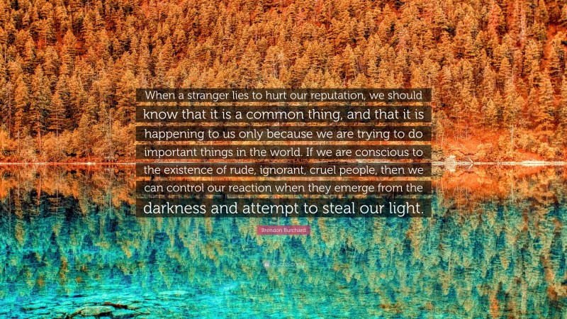 Brendon Burchard Quote: “When a stranger lies to hurt our reputation, we should know that it is a common thing, and that it is happening to us only because we are trying to do important things in the world. If we are conscious to the existence of rude, ignorant, cruel people, then we can control our reaction when they emerge from the darkness and attempt to steal our light.”