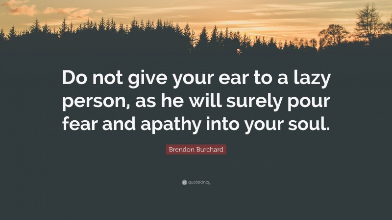 Brendon Burchard Quote: “Do not give your ear to a lazy person, as he will surely pour fear and apathy into your soul.”