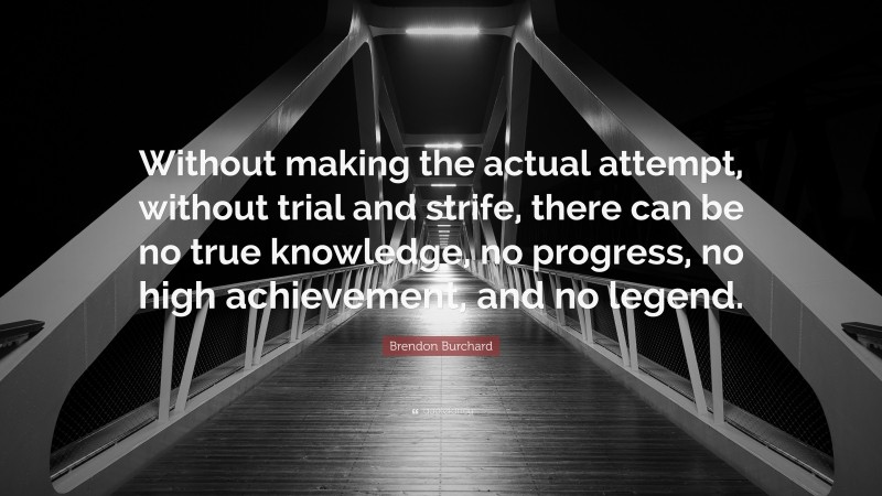 Brendon Burchard Quote: “Without making the actual attempt, without trial and strife, there can be no true knowledge, no progress, no high achievement, and no legend.”