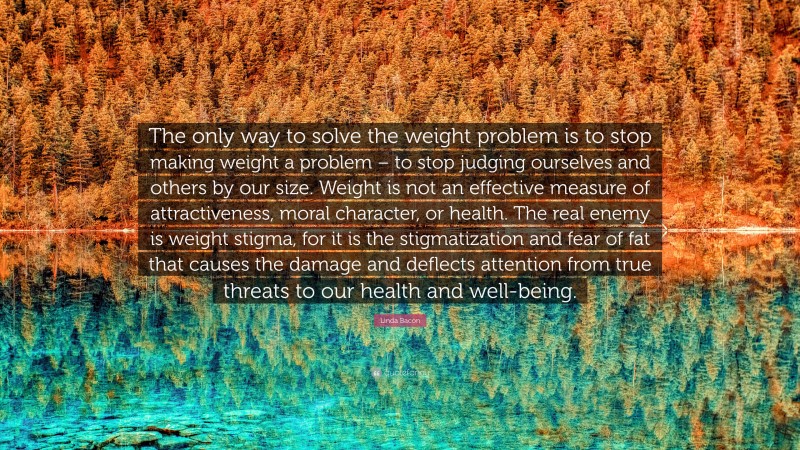 Linda Bacon Quote: “The only way to solve the weight problem is to stop making weight a problem – to stop judging ourselves and others by our size. Weight is not an effective measure of attractiveness, moral character, or health. The real enemy is weight stigma, for it is the stigmatization and fear of fat that causes the damage and deflects attention from true threats to our health and well-being.”