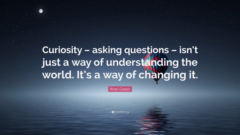 Brian Grazer Quote: “Curiosity – asking questions – isn’t just a way of understanding the world. It’s a way of changing it.”