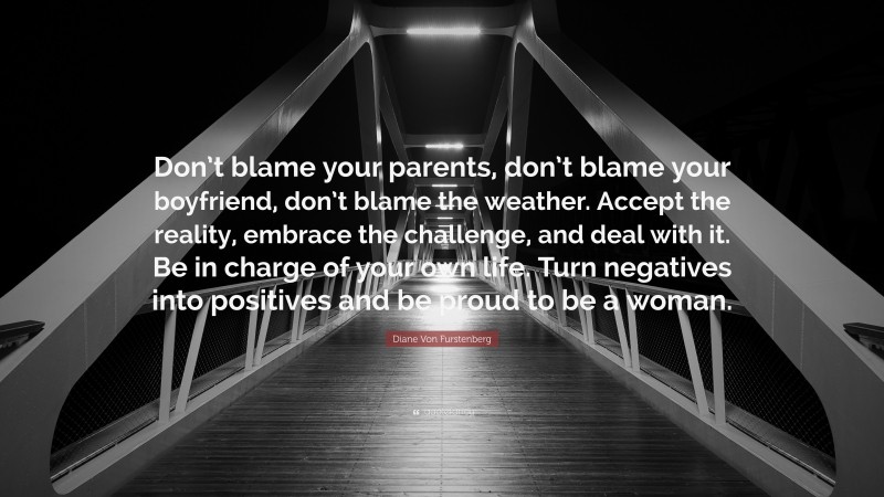 Diane Von Furstenberg Quote: “Don’t blame your parents, don’t blame your boyfriend, don’t blame the weather. Accept the reality, embrace the challenge, and deal with it. Be in charge of your own life. Turn negatives into positives and be proud to be a woman.”
