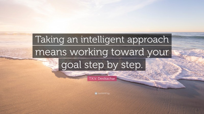 T.K.V. Desikachar Quote: “Taking an intelligent approach means working toward your goal step by step.”