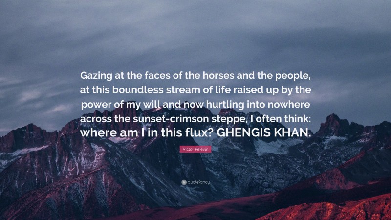 Victor Pelevin Quote: “Gazing at the faces of the horses and the people, at this boundless stream of life raised up by the power of my will and now hurtling into nowhere across the sunset-crimson steppe, I often think: where am I in this flux? GHENGIS KHAN.”