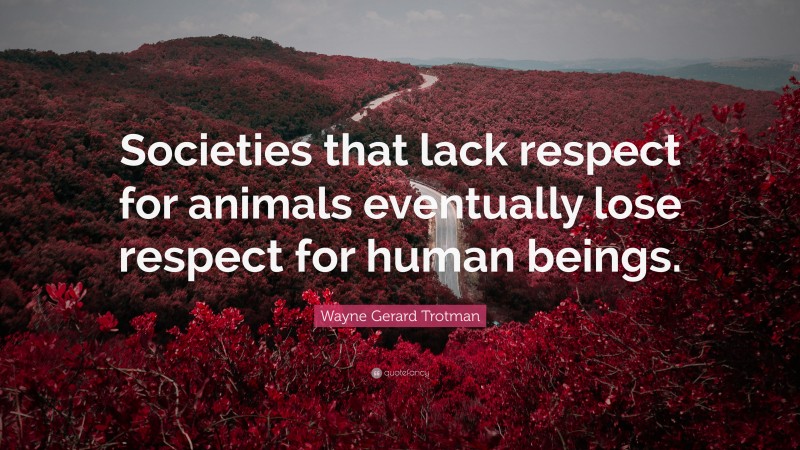 Wayne Gerard Trotman Quote: “Societies that lack respect for animals eventually lose respect for human beings.”