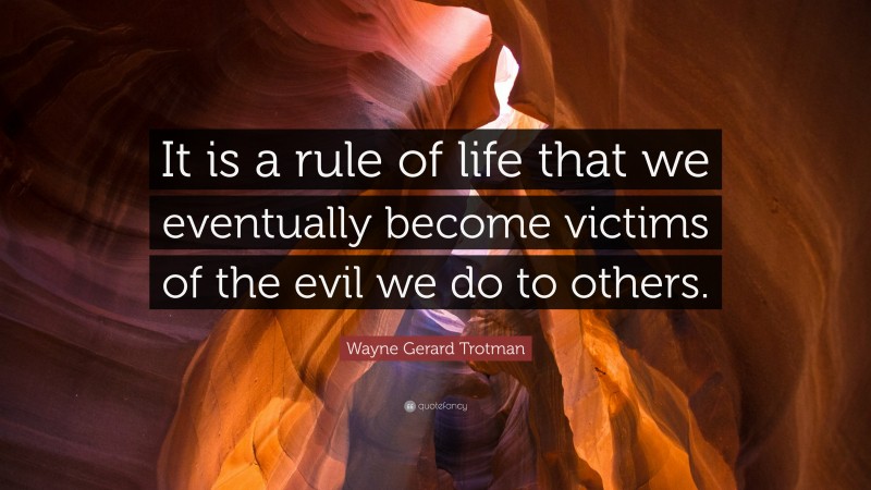 Wayne Gerard Trotman Quote: “It is a rule of life that we eventually become victims of the evil we do to others.”