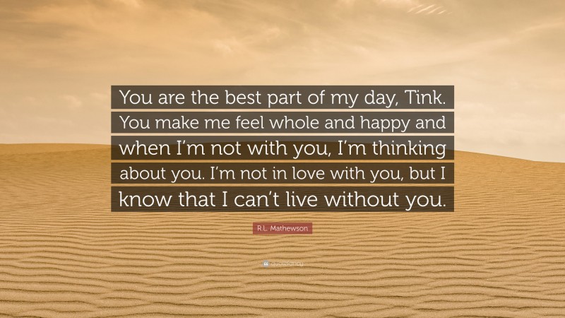 R.L. Mathewson Quote: “You are the best part of my day, Tink. You make me feel whole and happy and when I’m not with you, I’m thinking about you. I’m not in love with you, but I know that I can’t live without you.”