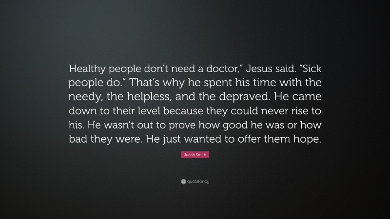 Judah Smith Quote: “Healthy people don’t need a doctor,” Jesus said. “Sick people do.” That’s why he spent his time with the needy, the helpless, and the depraved. He came down to their level because they could never rise to his. He wasn’t out to prove how good he was or how bad they were. He just wanted to offer them hope.”