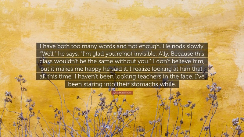 Lynda Mullaly Hunt Quote: “I have both too many words and not enough. He nods slowly. “Well,” he says. “I’m glad you’re not invisible, Ally. Because this class wouldn’t be the same without you.” I don’t believe him, but it makes me happy he said it. I realize looking at him that, all this time, I haven’t been looking teachers in the face. I’ve been staring into their stomachs while.”