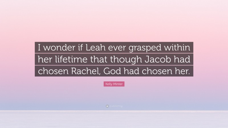 Kelly Minter Quote: “I wonder if Leah ever grasped within her lifetime that though Jacob had chosen Rachel, God had chosen her.”