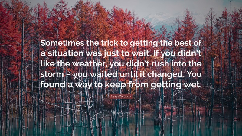 Leigh Bardugo Quote: “Sometimes the trick to getting the best of a situation was just to wait. If you didn’t like the weather, you didn’t rush into the storm – you waited until it changed. You found a way to keep from getting wet.”