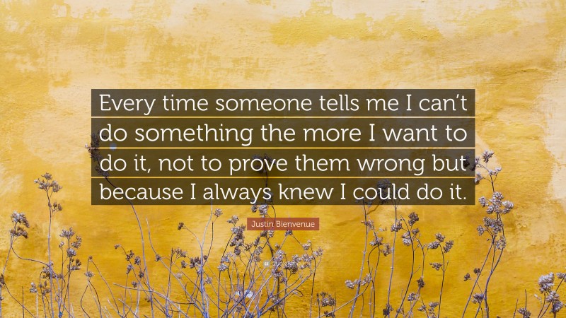 Justin Bienvenue Quote: “Every time someone tells me I can’t do something the more I want to do it, not to prove them wrong but because I always knew I could do it.”