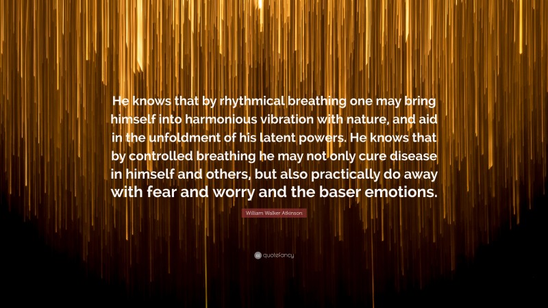 William Walker Atkinson Quote: “He knows that by rhythmical breathing one may bring himself into harmonious vibration with nature, and aid in the unfoldment of his latent powers. He knows that by controlled breathing he may not only cure disease in himself and others, but also practically do away with fear and worry and the baser emotions.”
