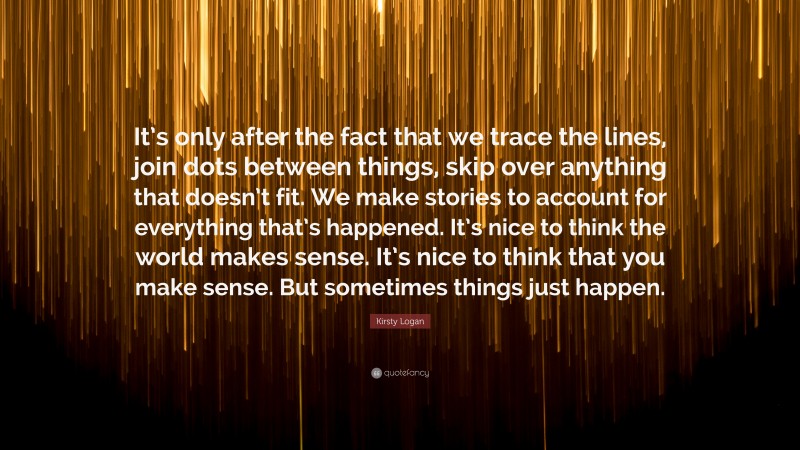 Kirsty Logan Quote: “It’s only after the fact that we trace the lines, join dots between things, skip over anything that doesn’t fit. We make stories to account for everything that’s happened. It’s nice to think the world makes sense. It’s nice to think that you make sense. But sometimes things just happen.”