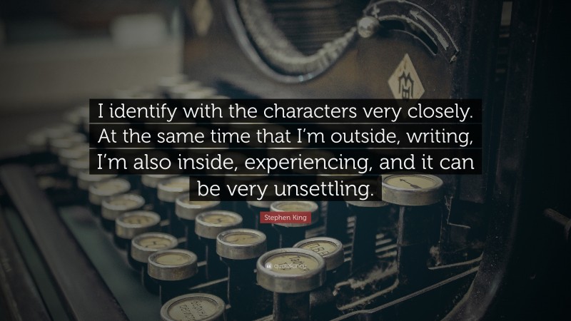 Stephen King Quote: “I identify with the characters very closely. At the same time that I’m outside, writing, I’m also inside, experiencing, and it can be very unsettling.”