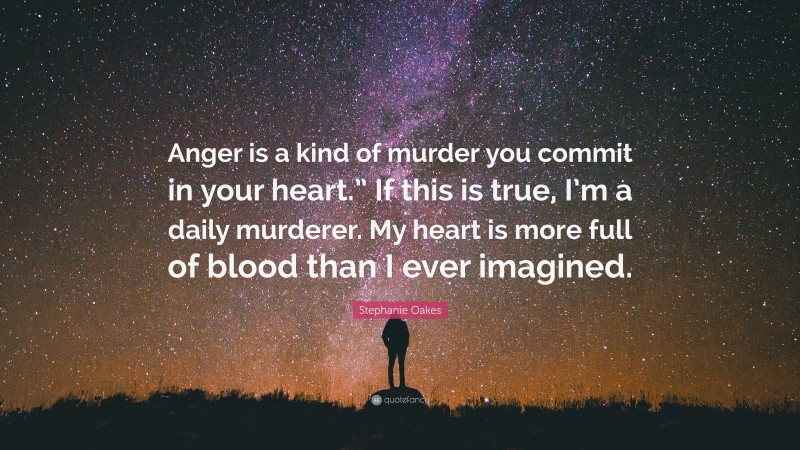 Stephanie Oakes Quote: “Anger is a kind of murder you commit in your heart.” If this is true, I’m a daily murderer. My heart is more full of blood than I ever imagined.”