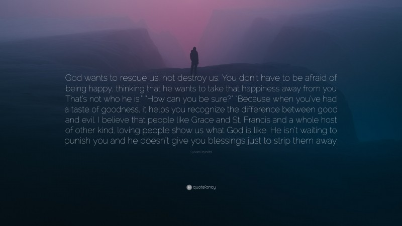 Sylvain Reynard Quote: “God wants to rescue us, not destroy us. You don’t have to be afraid of being happy, thinking that he wants to take that happiness away from you That’s not who he is.” “How can you be sure?” “Because when you’ve had a taste of goodness, it helps you recognize the difference between good and evil. I believe that people like Grace and St. Francis and a whole host of other kind, loving people show us what God is like. He isn’t waiting to punish you and he doesn’t give you blessings just to strip them away.”