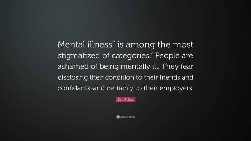 Elyn R. Saks Quote: “Mental illness” is among the most stigmatized of categories.′ People are ashamed of being mentally ill. They fear disclosing their condition to their friends and confidants-and certainly to their employers.”