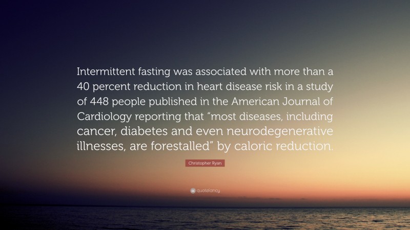 Christopher Ryan Quote: “Intermittent fasting was associated with more than a 40 percent reduction in heart disease risk in a study of 448 people published in the American Journal of Cardiology reporting that “most diseases, including cancer, diabetes and even neurodegenerative illnesses, are forestalled” by caloric reduction.”