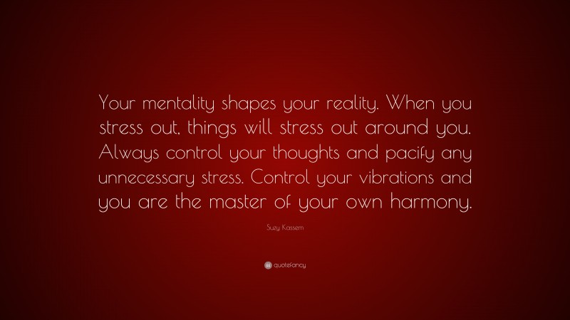 Suzy Kassem Quote: “Your mentality shapes your reality. When you stress out, things will stress out around you. Always control your thoughts and pacify any unnecessary stress. Control your vibrations and you are the master of your own harmony.”