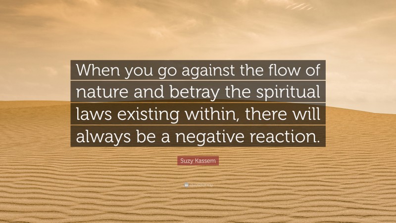 Suzy Kassem Quote: “When you go against the flow of nature and betray the spiritual laws existing within, there will always be a negative reaction.”