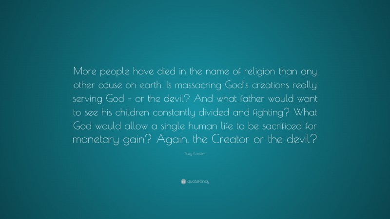 Suzy Kassem Quote: “More people have died in the name of religion than any other cause on earth. Is massacring God’s creations really serving God – or the devil? And what father would want to see his children constantly divided and fighting? What God would allow a single human life to be sacrificed for monetary gain? Again, the Creator or the devil?”