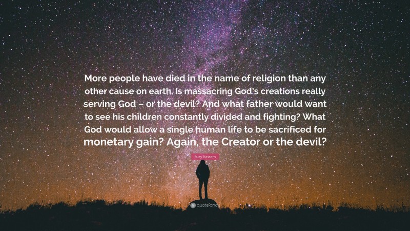 Suzy Kassem Quote: “More people have died in the name of religion than any other cause on earth. Is massacring God’s creations really serving God – or the devil? And what father would want to see his children constantly divided and fighting? What God would allow a single human life to be sacrificed for monetary gain? Again, the Creator or the devil?”