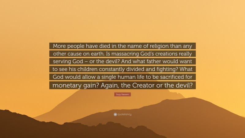 Suzy Kassem Quote: “More people have died in the name of religion than any other cause on earth. Is massacring God’s creations really serving God – or the devil? And what father would want to see his children constantly divided and fighting? What God would allow a single human life to be sacrificed for monetary gain? Again, the Creator or the devil?”