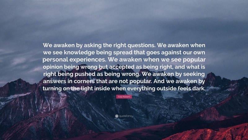 Suzy Kassem Quote: “We awaken by asking the right questions. We awaken when we see knowledge being spread that goes against our own personal experiences. We awaken when we see popular opinion being wrong but accepted as being right, and what is right being pushed as being wrong. We awaken by seeking answers in corners that are not popular. And we awaken by turning on the light inside when everything outside feels dark.”