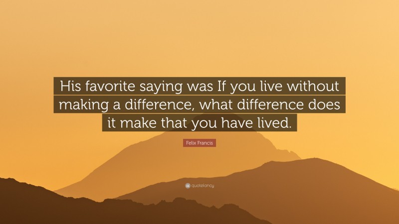 Felix Francis Quote: “His favorite saying was If you live without making a difference, what difference does it make that you have lived.”