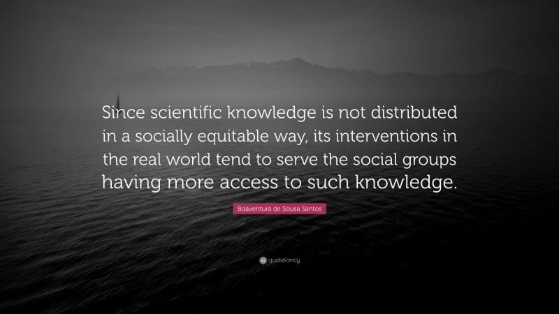 Boaventura de Sousa Santos Quote: “Since scientific knowledge is not distributed in a socially equitable way, its interventions in the real world tend to serve the social groups having more access to such knowledge.”