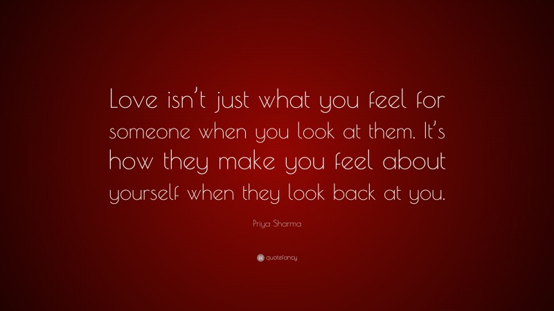Priya Sharma Quote: “Love isn’t just what you feel for someone when you look at them. It’s how they make you feel about yourself when they look back at you.”