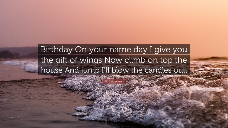 Till Lindemann Quote: “Birthday On your name day I give you the gift of wings Now climb on top the house And jump I’ll blow the candles out.”