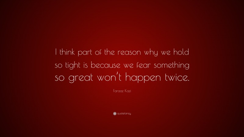 Faraaz Kazi Quote: “I think part of the reason why we hold so tight is because we fear something so great won’t happen twice.”