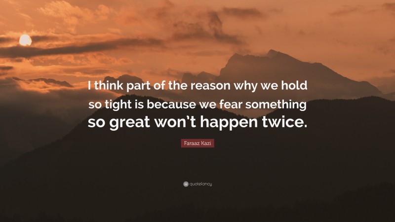 Faraaz Kazi Quote: “I think part of the reason why we hold so tight is because we fear something so great won’t happen twice.”
