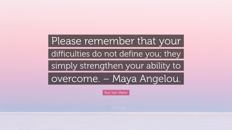 Roz Van Meter Quote: “Please remember that your difficulties do not define you; they simply strengthen your ability to overcome. – Maya Angelou.”