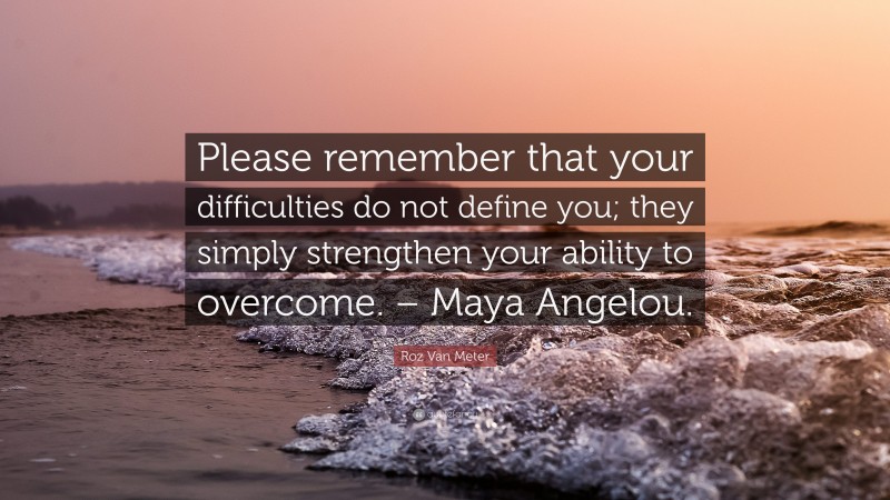 Roz Van Meter Quote: “Please remember that your difficulties do not define you; they simply strengthen your ability to overcome. – Maya Angelou.”