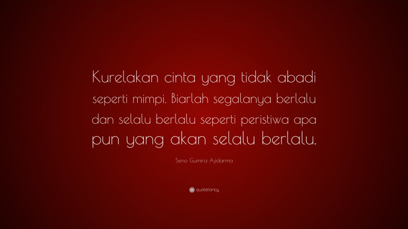 Seno Gumira Ajidarma Quote: “Kurelakan cinta yang tidak abadi seperti mimpi. Biarlah segalanya berlalu dan selalu berlalu seperti peristiwa apa pun yang akan selalu berlalu.”