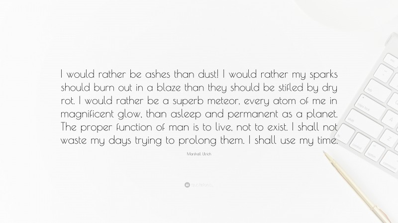 Marshall Ulrich Quote: “I would rather be ashes than dust! I would rather my sparks should burn out in a blaze than they should be stifled by dry rot. I would rather be a superb meteor, every atom of me in magnificent glow, than asleep and permanent as a planet. The proper function of man is to live, not to exist. I shall not waste my days trying to prolong them. I shall use my time.”