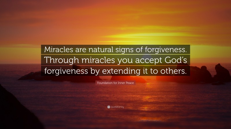 Foundation for Inner Peace Quote: “Miracles are natural signs of forgiveness. Through miracles you accept God’s forgiveness by extending it to others.”