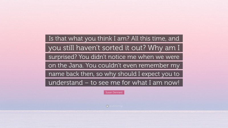 Susan Dennard Quote: “Is that what you think I am? All this time, and you still haven’t sorted it out? Why am I surprised? You didn’t notice me when we were on the Jana. You couldn’t even remember my name back then, so why should I expect you to understand – to see me for what I am now!”