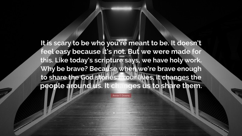 Annie F. Downs Quote: “It is scary to be who you’re meant to be. It doesn’t feel easy because it’s not. But we were made for this. Like today’s scripture says, we have holy work. Why be brave? Because when we’re brave enough to share the God stories in our lives, it changes the people around us. It changes us to share them.”