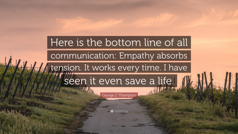 George J. Thompson Quote: “Here is the bottom line of all communication: Empathy absorbs tension. It works every time. I have seen it even save a life.”